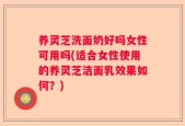 养灵芝洗面奶好吗女性可用吗(适合女性使用的养灵芝洁面乳效果如何？)