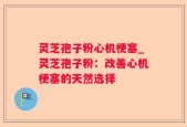 灵芝孢子粉心机梗塞_灵芝孢子粉：改善心机梗塞的天然选择