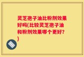 灵芝孢子油比粉剂效果好吗(比较灵芝孢子油和粉剂效果哪个更好？)