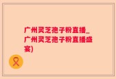 广州灵芝孢子粉直播_广州灵芝孢子粉直播盛宴)