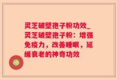 灵芝破壁孢子粉功效_灵芝破壁孢子粉：增强免疫力，改善睡眠，延缓衰老的神奇功效