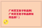 广州灵芝孢子粉品牌(广州灵芝孢子粉品牌如何选择？)