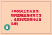 干蜂窝灵芝怎么清洗(如何正确清洗蜂窝灵芝，让你的灵芝保持优良品质)