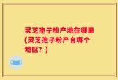 灵芝孢子粉产地在哪里(灵芝孢子粉产自哪个地区？)