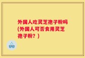 外国人吃灵芝孢子粉吗(外国人可否食用灵芝孢子粉？)