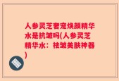 人参灵芝奢宠焕颜精华水是抗皱吗(人参灵芝精华水：祛皱美肤神器)