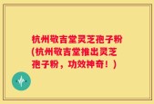 杭州敬吉堂灵芝孢子粉(杭州敬吉堂推出灵芝孢子粉，功效神奇！)