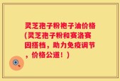 灵芝孢子粉袍子油价格(灵芝孢子粉和赛洛赛因搭档，助力免疫调节，价格公道！)