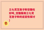 三七灵芝孢子粉空腹吃好吗_空腹服用三七灵芝孢子粉的适宜性探讨)
