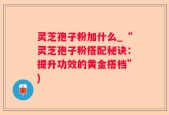 灵芝孢子粉加什么_“灵芝孢子粉搭配秘诀：提升功效的黄金搭档”)