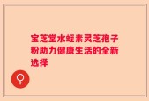 宝芝堂水蛭素灵芝孢子粉助力健康生活的全新选择