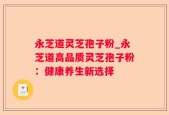 永芝道灵芝孢子粉_永芝道高品质灵芝孢子粉：健康养生新选择
