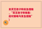 卖灵芝孢子粉应急措施_“灵芝孢子粉销售：应对策略与紧急措施”)