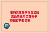 求购灵芝孢子粉包装瓶 高品质适用灵芝孢子粉储存的包装瓶
