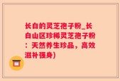 长白的灵芝孢子粉_长白山区珍稀灵芝孢子粉：天然养生珍品，高效滋补强身)