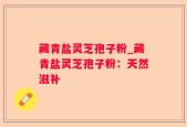 藏青盐灵芝孢子粉_藏青盐灵芝孢子粉：天然滋补