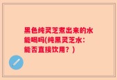 黑色纯灵芝煮出来的水能喝吗(纯黑灵芝水：能否直接饮用？)