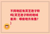 不同地区有灵芝孢子粉吗(灵芝孢子粉的地域差异：哪些地方有售？)