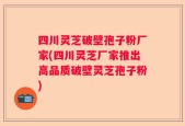 四川灵芝破壁孢子粉厂家(四川灵芝厂家推出高品质破壁灵芝孢子粉)