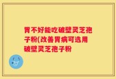 胃不好能吃破壁灵芝孢子粉(改善胃病可选用破壁灵芝孢子粉