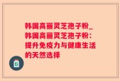 韩国高丽灵芝孢子粉_韩国高丽灵芝孢子粉：提升免疫力与健康生活的天然选择