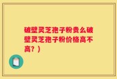 破壁灵芝孢子粉贵么破壁灵芝孢子粉价格高不高？)