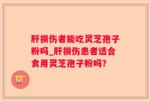 肝损伤者能吃灵芝孢子粉吗_肝损伤患者适合食用灵芝孢子粉吗？