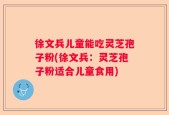 徐文兵儿童能吃灵芝孢子粉(徐文兵：灵芝孢子粉适合儿童食用)
