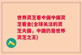 世界灵芝看中国中国灵芝看金(全球关注的灵芝大国，中国仍是世界灵芝之王)