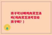孩子可以喝鸡肉灵芝汤吗(鸡肉灵芝汤可否给孩子喝？)