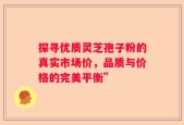 探寻优质灵芝孢子粉的真实市场价，品质与价格的完美平衡”