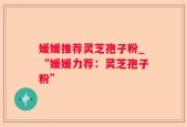 媛媛推荐灵芝孢子粉_“媛媛力荐：灵芝孢子粉”
