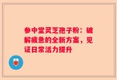 参中堂灵芝孢子粉：破解疲惫的全新方案，见证日常活力提升