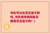 母乳可以吃灵芝孢子粉吗_母乳喂养期间能否服用灵芝孢子粉？)