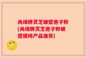 尚绿牌灵芝破壁孢子粉(尚绿牌灵芝孢子粉破壁提纯产品推荐)