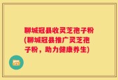 聊城冠县收灵芝孢子粉(聊城冠县推广灵芝孢子粉，助力健康养生)