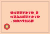 磐松灵灵芝孢子粉_磐松灵高品质灵芝孢子粉，健康养生新选择