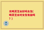 光喝灵芝水好吗女生(喝灵芝水对女生有益吗？)