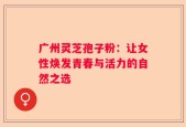 广州灵芝孢子粉：让女性焕发青春与活力的自然之选