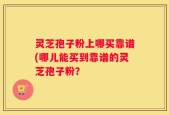 灵芝孢子粉上哪买靠谱(哪儿能买到靠谱的灵芝孢子粉？