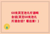 60克灵芝泡几斤酒喝合适(灵芝60克泡几斤酒合适？看这里！)