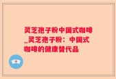 灵芝孢子粉中国式咖啡_灵芝孢子粉：中国式咖啡的健康替代品