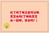 吃了吗丁啉之后可以喝灵芝水吗(丁啉和灵芝水一起喝，安全吗？)