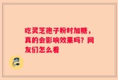 吃灵芝孢子粉时加糖，真的会影响效果吗？网友们怎么看