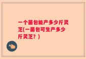 一个菌包能产多少斤灵芝(一菌包可生产多少斤灵芝？)