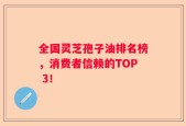 全国灵芝孢子油排名榜，消费者信赖的TOP 3！