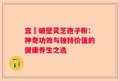 宫詻破壁灵芝孢子粉：神奇功效与独特价值的健康养生之选