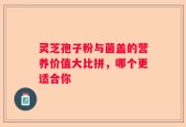 灵芝孢子粉与菌盖的营养价值大比拼，哪个更适合你