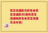 灵芝泡酒配方野生赤灵芝泡酒配方(制作灵芝泡酒和野生赤灵芝泡酒方法分享)