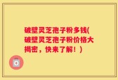 破壁灵芝孢子粉多钱(破壁灵芝孢子粉价格大揭密，快来了解！)